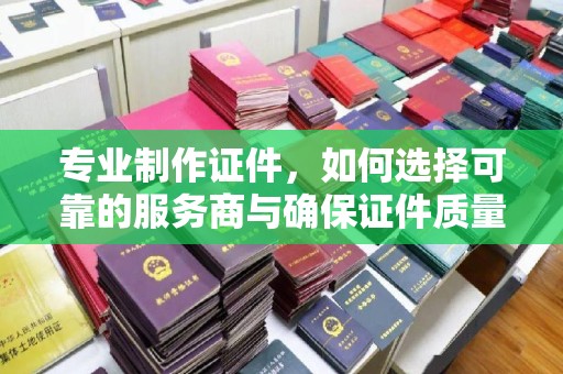 梨树县专业制作证件，如何选择可靠的服务商与确保证件质量