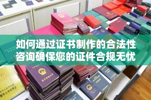 梨树县如何通过证书制作的合法性咨询确保您的证件合规无忧