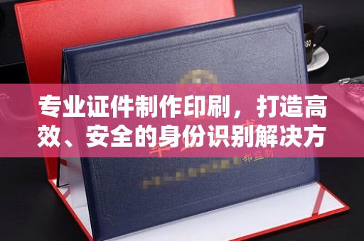 梨树县专业证件制作印刷，打造高效、安全的身份识别解决方案
